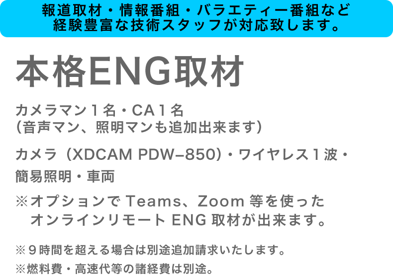 本格ENG取材
カメラマン１名・CA１名（音声マン、照明マンも追加出来ます）
カメラ（XDCAM PDW-850)・ワイヤレス１波・簡易照明・車両